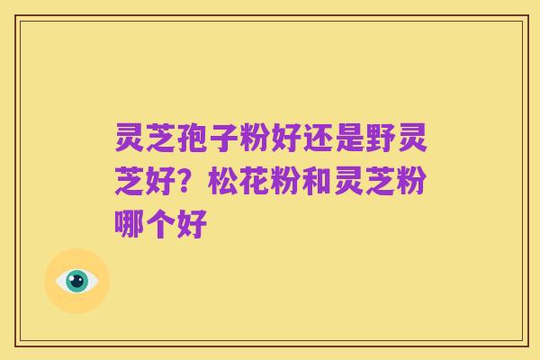 灵芝孢子粉好还是野灵芝好?松花粉和灵芝粉哪个好