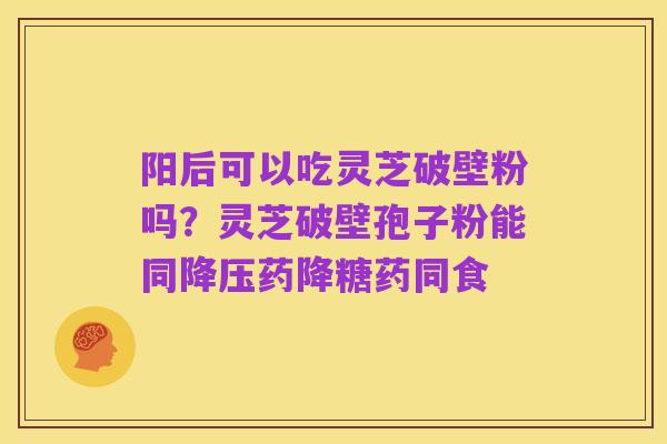 阳后可以吃灵芝破壁粉吗?灵芝破壁孢子粉能同降压药降糖药同食