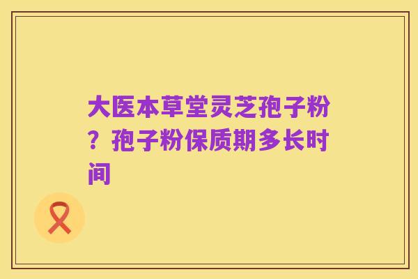 大医本草堂灵芝孢子粉?孢子粉保质期多长时间