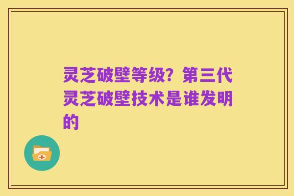灵芝破壁等级?第三代灵芝破壁技术是谁发明的