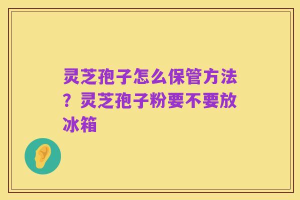 灵芝孢子怎么保管方法？灵芝孢子粉要不要放冰箱