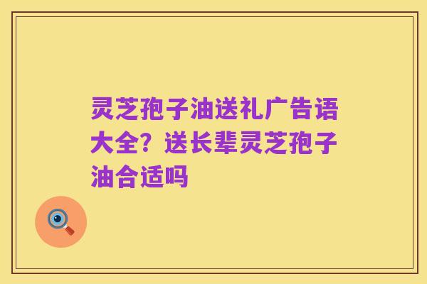 灵芝孢子油送礼广告语大全?送长辈灵芝孢子油合适吗