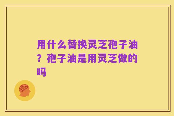 用什么替换灵芝孢子油？孢子油是用灵芝做的吗