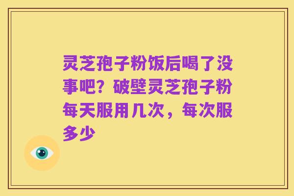 灵芝孢子粉饭后喝了没事吧?破壁灵芝孢子粉每天服用几次,每次服多少