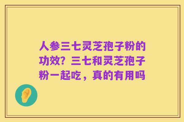 人参三七灵芝孢子粉的功效?三七和灵芝孢子粉一起吃,真的有用吗