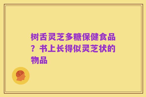 树舌灵芝多糖保健食品?书上长得似灵芝状的物品