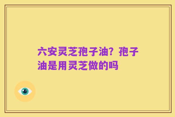 六安灵芝孢子油？孢子油是用灵芝做的吗