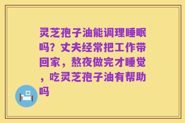 灵芝孢子油能调理睡眠吗?丈夫经常把工作带回家,熬夜做完才睡觉,吃灵芝孢子油有帮助吗