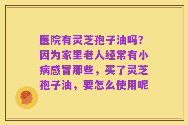 医院有灵芝孢子油吗?因为家里老人经常有小病感冒那些,买了灵芝孢子油,要怎么使用呢