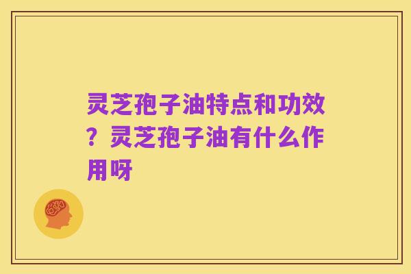 灵芝孢子油特点和功效?灵芝孢子油有什么作用呀