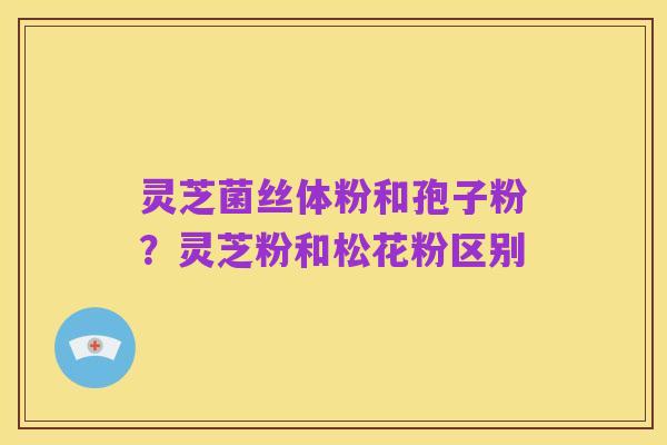 灵芝菌丝体粉和孢子粉?灵芝粉和松花粉区别