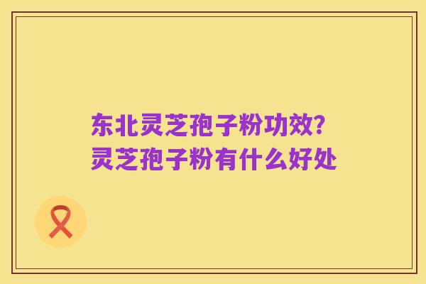 东北灵芝孢子粉功效?灵芝孢子粉有什么好处