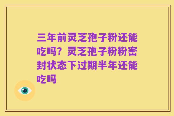 三年前灵芝孢子粉还能吃吗?灵芝孢子粉粉密封状态下过期半年还能吃吗