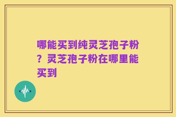 哪能买到纯灵芝孢子粉？灵芝孢子粉在哪里能买到