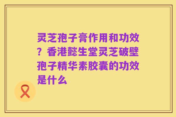 灵芝孢子膏作用和功效?香港懿生堂灵芝破壁孢子精华素胶囊的功效是什么