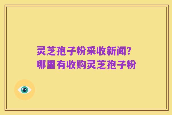 灵芝孢子粉采收新闻?哪里有收购灵芝孢子粉