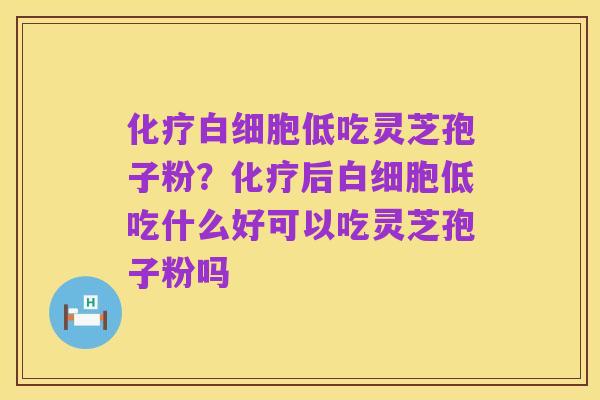 化疗白细胞低吃灵芝孢子粉?化疗后白细胞低吃什么好可以吃灵芝孢子粉吗