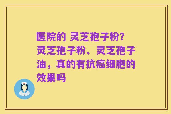 医院的 灵芝孢子粉？灵芝孢子粉、灵芝孢子油，真的有抗癌细胞的效果吗