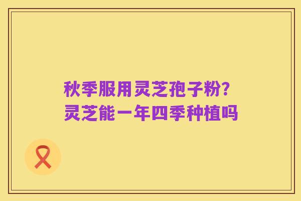秋季服用灵芝孢子粉?灵芝能一年四季种植吗