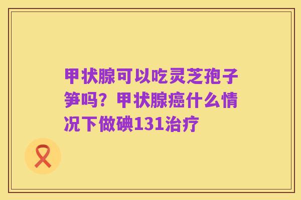 甲状腺可以吃灵芝孢子笋吗?甲状腺癌什么情况下做碘131治疗