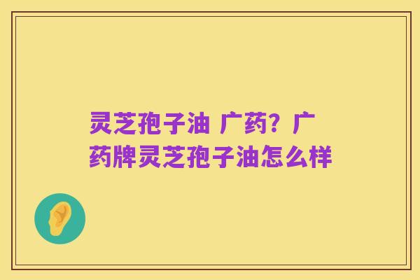 灵芝孢子油 广药？广药牌灵芝孢子油怎么样