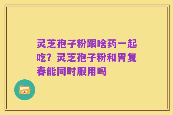 灵芝孢子粉跟啥药一起吃？灵芝孢子粉和胃复春能同时服用吗