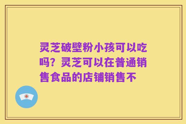 灵芝破壁粉小孩可以吃吗?灵芝可以在普通销售食品的店铺销售不