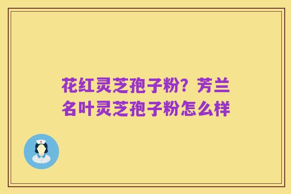 花红灵芝孢子粉?芳兰名叶灵芝孢子粉怎么样