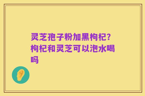 灵芝孢子粉加黑枸杞?枸杞和灵芝可以泡水喝吗