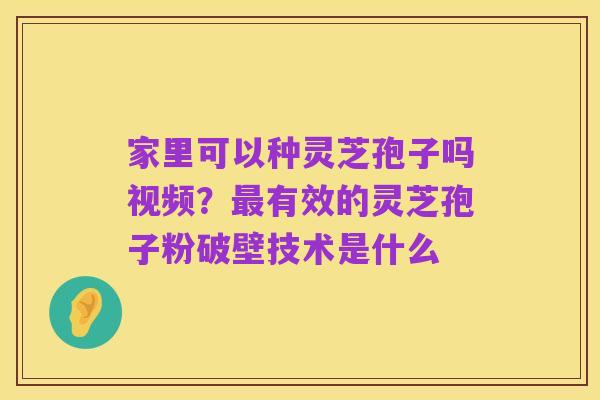 家里可以种灵芝孢子吗视频?最有效的灵芝孢子粉破壁技术是什么