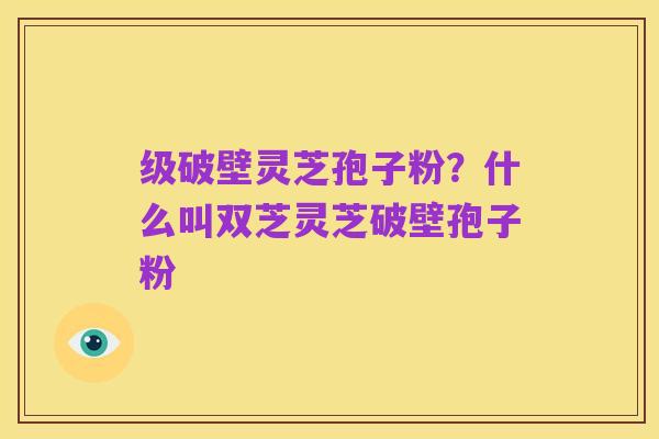 级破壁灵芝孢子粉?什么叫双芝灵芝破壁孢子粉