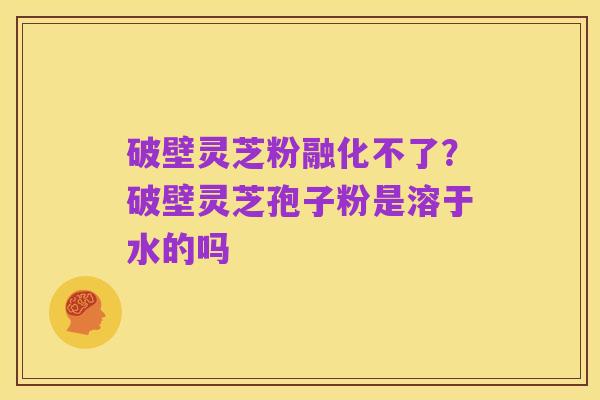 破壁灵芝粉融化不了？破壁灵芝孢子粉是溶于水的吗