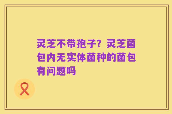 灵芝不带孢子?灵芝菌包内无实体菌种的菌包有问题吗