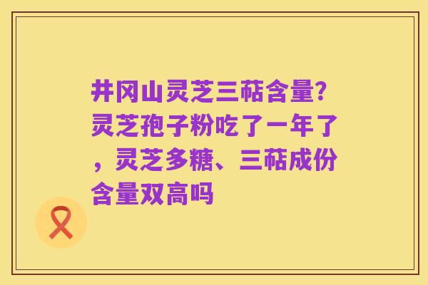井冈山灵芝三萜含量?灵芝孢子粉吃了一年了,灵芝多糖、三萜成份含量双高吗