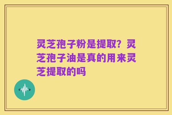灵芝孢子粉是提取？灵芝孢子油是真的用来灵芝提取的吗