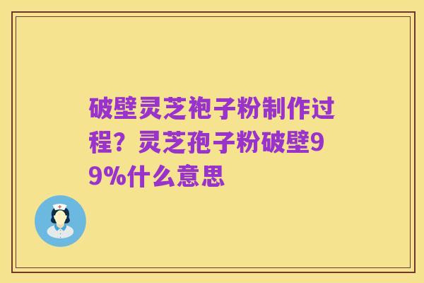 破壁灵芝袍子粉制作过程？灵芝孢子粉破壁99%什么意思