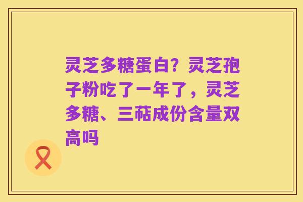 灵芝多糖蛋白？灵芝孢子粉吃了一年了，灵芝多糖、三萜成份含量双高吗