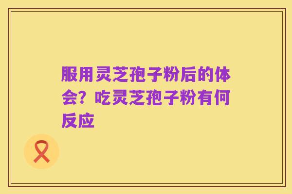 服用灵芝孢子粉后的体会？吃灵芝孢子粉有何反应