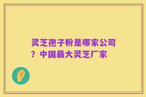 灵芝孢子粉是哪家公司？中国最大灵芝厂家