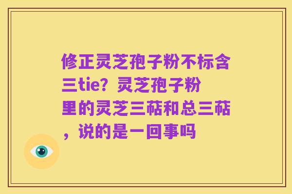 修正灵芝孢子粉不标含三tie？灵芝孢子粉里的灵芝三萜和总三萜，说的是一回事吗