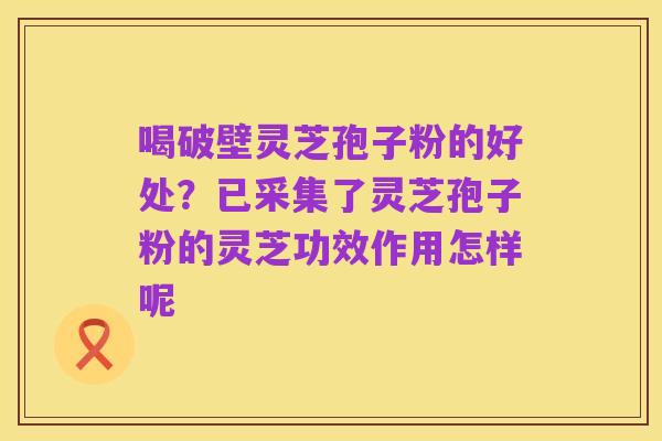 喝破壁灵芝孢子粉的好处?已采集了灵芝孢子粉的灵芝功效作用怎样呢