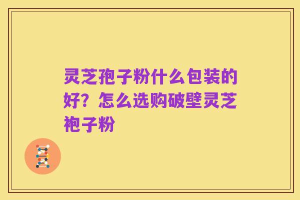 灵芝孢子粉什么包装的好？怎么选购破壁灵芝袍子粉