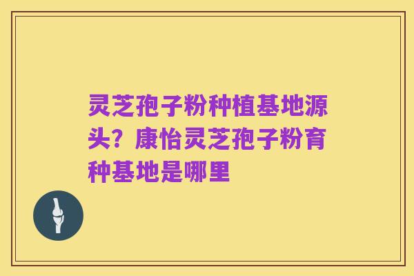 灵芝孢子粉种植基地源头?康怡灵芝孢子粉育种基地是哪里