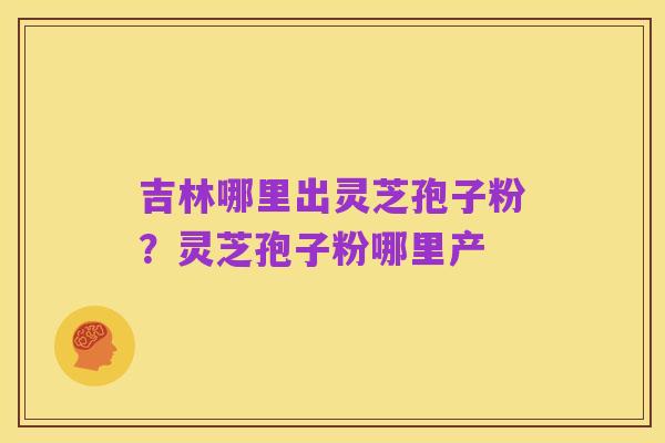 吉林哪里出灵芝孢子粉？灵芝孢子粉哪里产