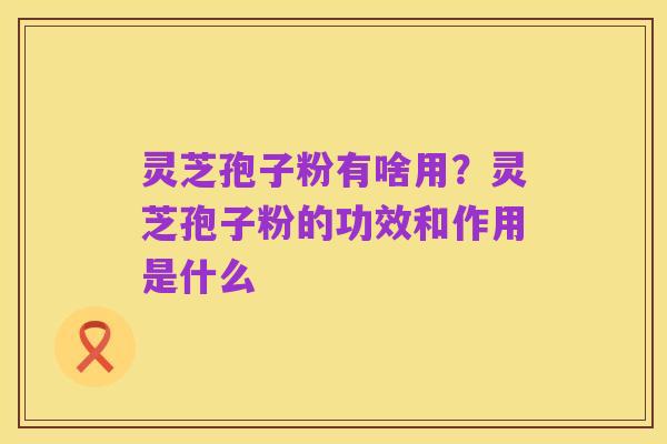 灵芝孢子粉有啥用？灵芝孢子粉的功效和作用是什么