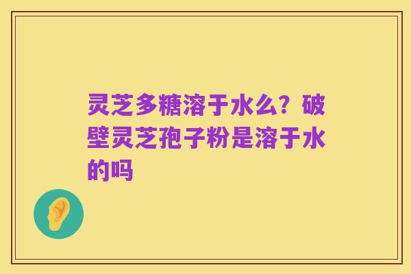 灵芝多糖溶于水么?破壁灵芝孢子粉是溶于水的吗