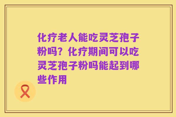 化疗老人能吃灵芝孢子粉吗?化疗期间可以吃灵芝孢子粉吗能起到哪些作用