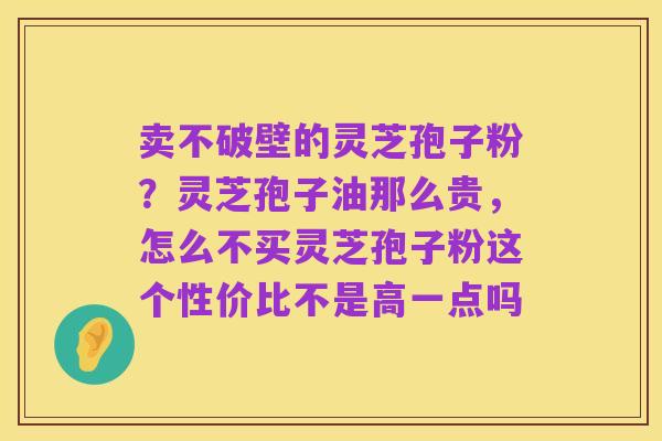 卖不破壁的灵芝孢子粉?灵芝孢子油那么贵,怎么不买灵芝孢子粉这个性价比不是高一点吗