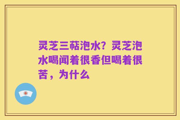 灵芝三萜泡水？灵芝泡水喝闻着很香但喝着很苦，为什么