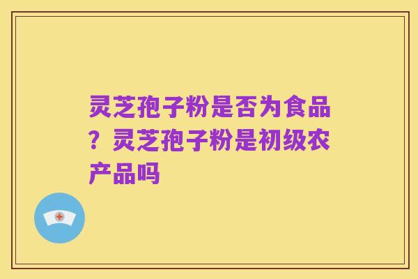 灵芝孢子粉是否为食品?灵芝孢子粉是初级农产品吗